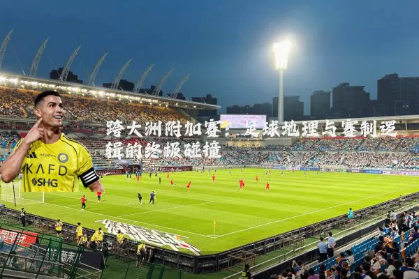 跨大洲附加赛:足球地理与赛制逻辑的终极碰撞