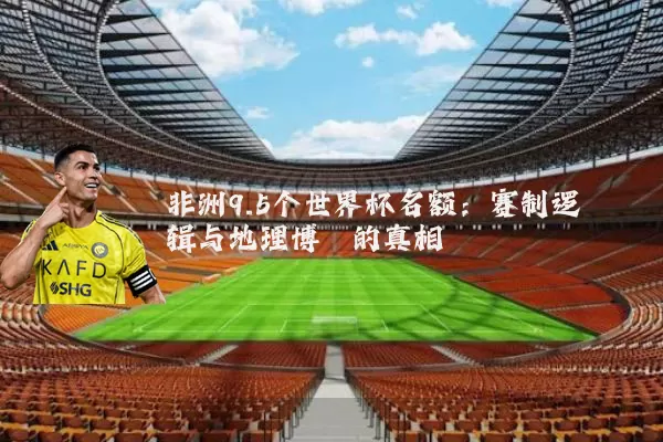非洲9.5个世界杯名额：赛制逻辑与地理博弈的真相